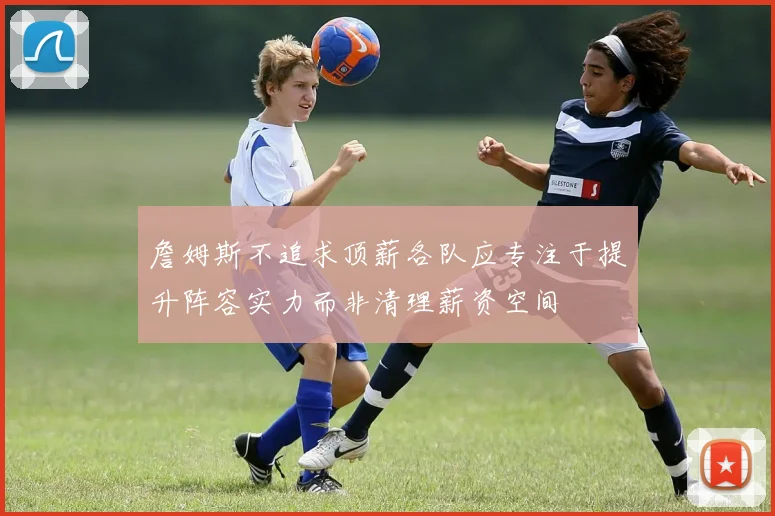 詹姆斯不追求顶薪各队应专注于提升阵容实力而非清理薪资空间