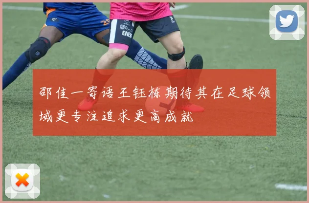 邵佳一寄语王钰栋期待其在足球领域更专注追求更高成就