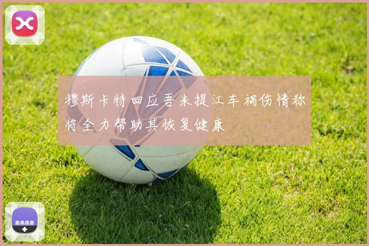 穆斯卡特回应吾米提江车祸伤情称将全力帮助其恢复健康